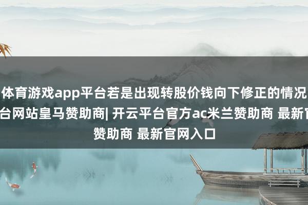 体育游戏app平台若是出现转股价钱向下修正的情况-开云平台网站皇马赞助商| 开云平台官方ac米兰赞助商 最新官网入口