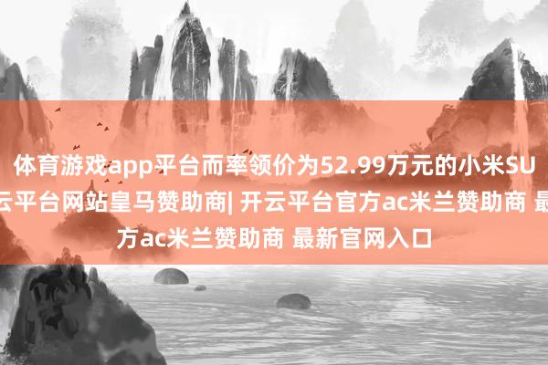 体育游戏app平台而率领价为52.99万元的小米SU7 Ultra-开云平台网站皇马赞助商| 开云平台官方ac米兰赞助商 最新官网入口