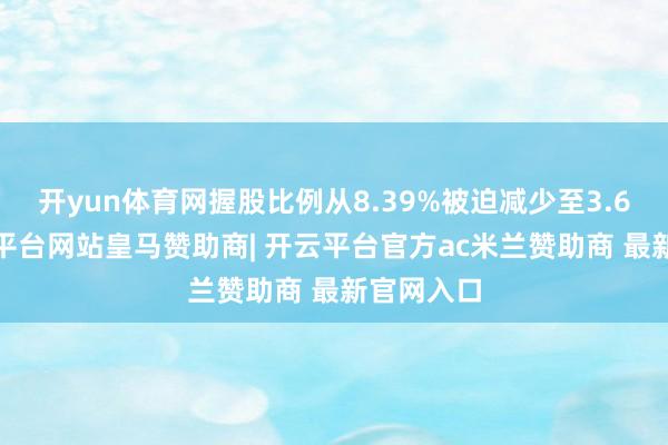开yun体育网握股比例从8.39%被迫减少至3.65%-开云平台网站皇马赞助商| 开云平台官方ac米兰赞助商 最新官网入口