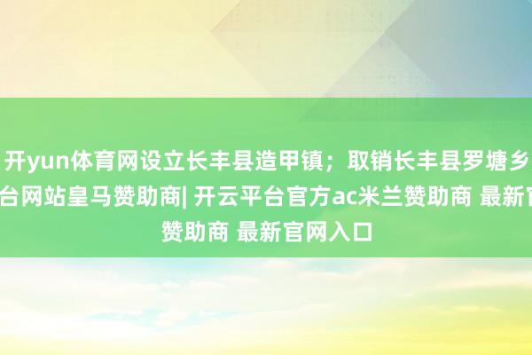 开yun体育网设立长丰县造甲镇;取销长丰县罗塘乡-开云平台网站皇马赞助商| 开云平台官方ac米兰赞助商 最新官网入口