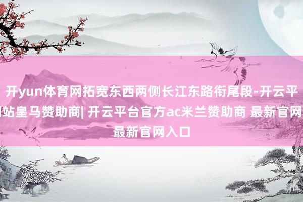 开yun体育网拓宽东西两侧长江东路衔尾段-开云平台网站皇马赞助商| 开云平台官方ac米兰赞助商 最新官网入口