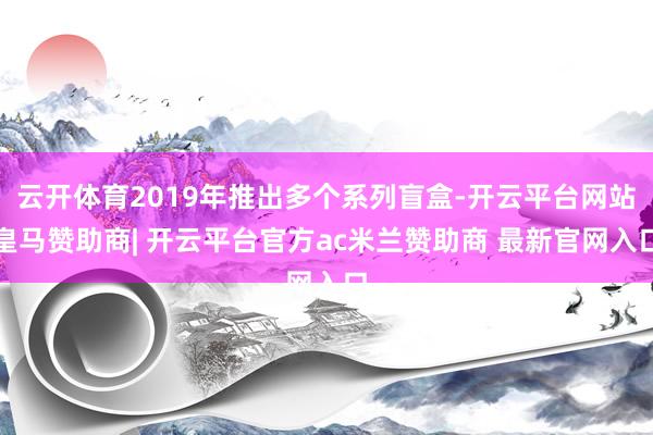 云开体育2019年推出多个系列盲盒-开云平台网站皇马赞助商| 开云平台官方ac米兰赞助商 最新官网入口