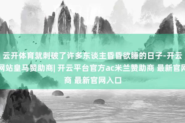 云开体育就刺破了许多东谈主昏昏欲睡的日子-开云平台网站皇马赞助商| 开云平台官方ac米兰赞助商 最新官网入口