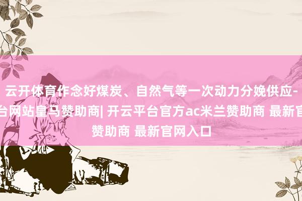 云开体育作念好煤炭、自然气等一次动力分娩供应-开云平台网站皇马赞助商| 开云平台官方ac米兰赞助商 最新官网入口
