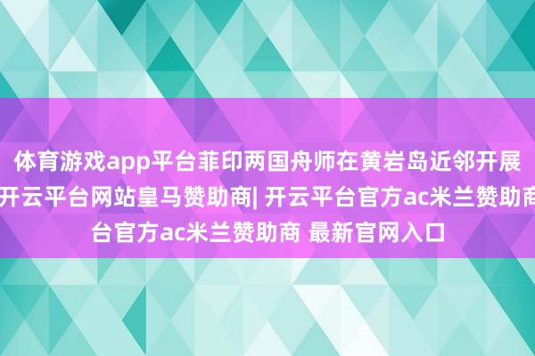 体育游戏app平台菲印两国舟师在黄岩岛近邻开展海上聚拢演习-开云平台网站皇马赞助商| 开云平台官方ac米兰赞助商 最新官网入口