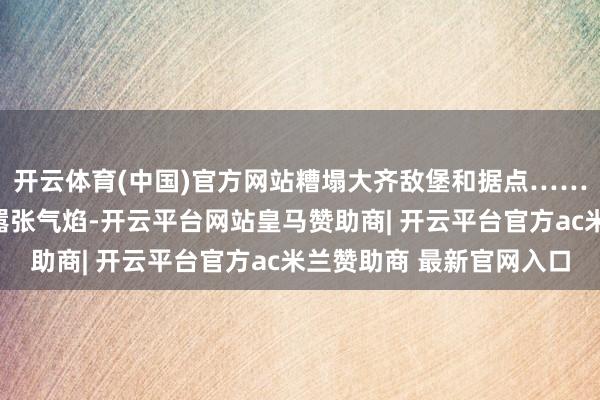 开云体育(中国)官方网站糟塌大齐敌堡和据点……千里重打击了日军的嚣张气焰-开云平台网站皇马赞助商| 开云平台官方ac米兰赞助商 最新官网入口