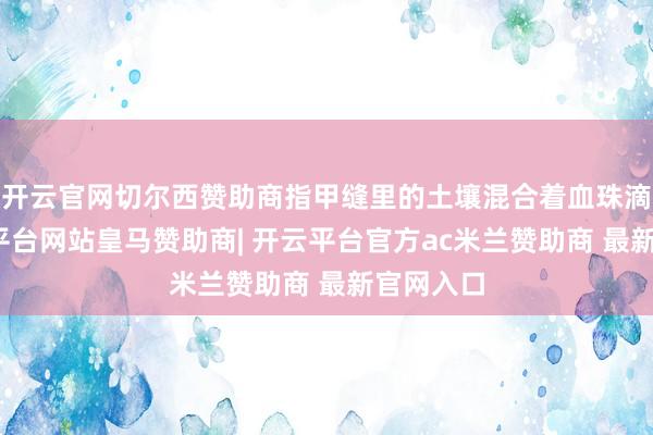 开云官网切尔西赞助商指甲缝里的土壤混合着血珠滴落-开云平台网站皇马赞助商| 开云平台官方ac米兰赞助商 最新官网入口