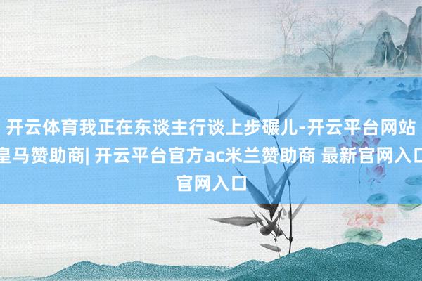 开云体育我正在东谈主行谈上步碾儿-开云平台网站皇马赞助商| 开云平台官方ac米兰赞助商 最新官网入口