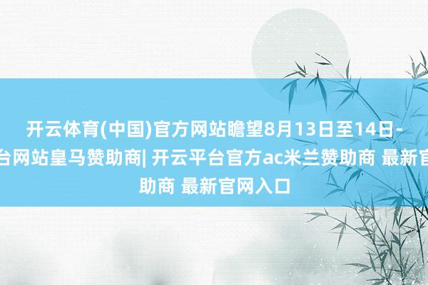开云体育(中国)官方网站瞻望8月13日至14日-开云平台网站皇马赞助商| 开云平台官方ac米兰赞助商 最新官网入口