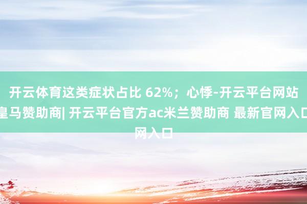 开云体育这类症状占比 62%;心悸-开云平台网站皇马赞助商| 开云平台官方ac米兰赞助商 最新官网入口