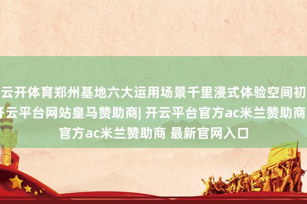 云开体育郑州基地六大运用场景千里浸式体验空间初度对外怒放-开云平台网站皇马赞助商| 开云平台官方ac米兰赞助商 最新官网入口