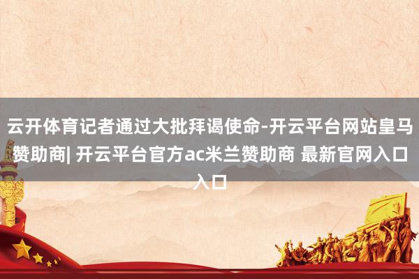 云开体育记者通过大批拜谒使命-开云平台网站皇马赞助商| 开云平台官方ac米兰赞助商 最新官网入口