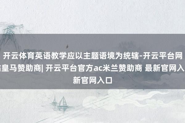 开云体育英语教学应以主题语境为统辖-开云平台网站皇马赞助商| 开云平台官方ac米兰赞助商 最新官网入口