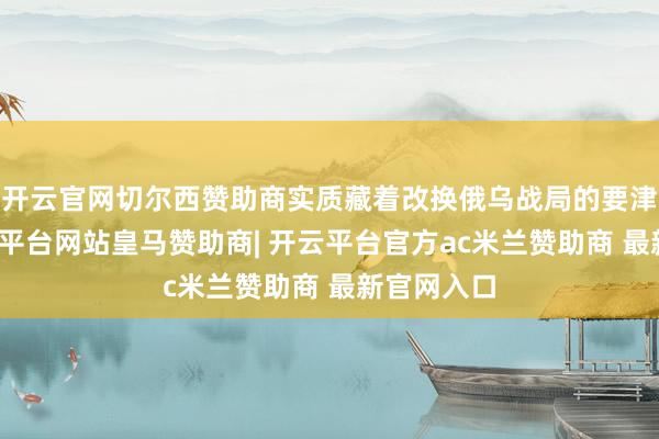 开云官网切尔西赞助商实质藏着改换俄乌战局的要津杀招-开云平台网站皇马赞助商| 开云平台官方ac米兰赞助商 最新官网入口