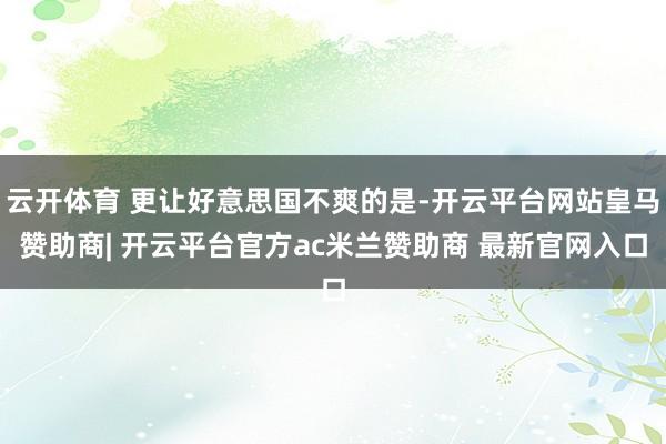 云开体育 更让好意思国不爽的是-开云平台网站皇马赞助商| 开云平台官方ac米兰赞助商 最新官网入口