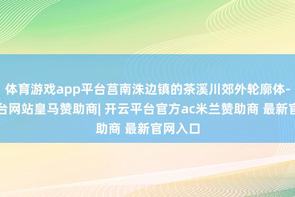 体育游戏app平台莒南洙边镇的茶溪川郊外轮廓体-开云平台网站皇马赞助商| 开云平台官方ac米兰赞助商 最新官网入口
