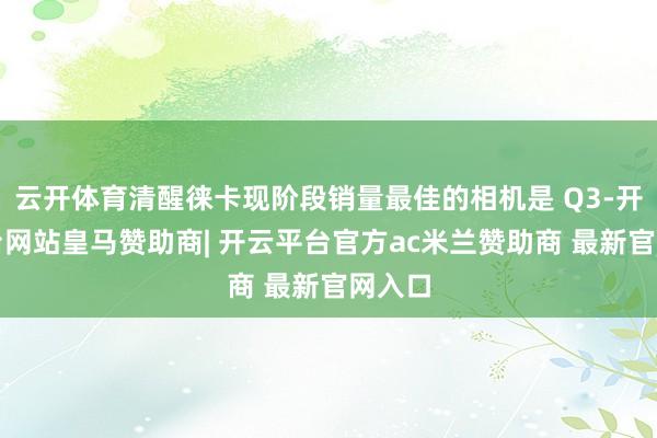 云开体育清醒徕卡现阶段销量最佳的相机是 Q3-开云平台网站皇马赞助商| 开云平台官方ac米兰赞助商 最新官网入口