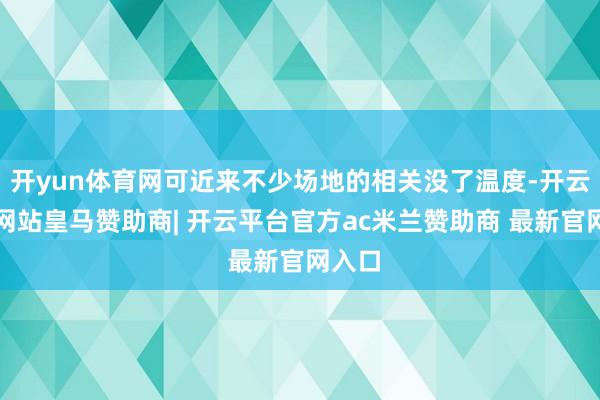 开yun体育网可近来不少场地的相关没了温度-开云平台网站皇马赞助商| 开云平台官方ac米兰赞助商 最新官网入口