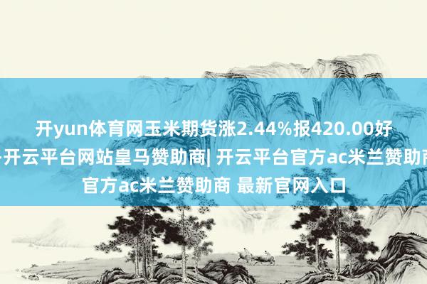 开yun体育网玉米期货涨2.44%报420.00好意思分/蒲式耳-开云平台网站皇马赞助商| 开云平台官方ac米兰赞助商 最新官网入口
