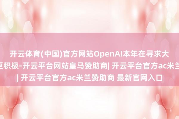 开云体育(中国)官方网站OpenAI本年在寻求大限度收购方面发扬得更积极-开云平台网站皇马赞助商| 开云平台官方ac米兰赞助商 最新官网入口