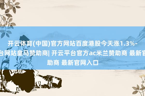 开云体育(中国)官方网站百度港股今天涨1.3%-开云平台网站皇马赞助商| 开云平台官方ac米兰赞助商 最新官网入口