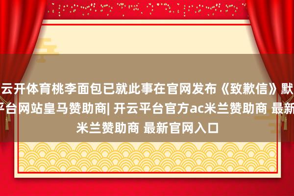 云开体育桃李面包已就此事在官网发布《致歉信》默示-开云平台网站皇马赞助商| 开云平台官方ac米兰赞助商 最新官网入口