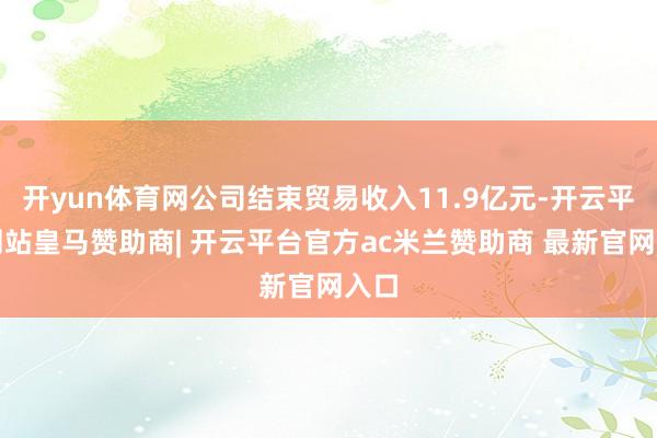 开yun体育网公司结束贸易收入11.9亿元-开云平台网站皇马赞助商| 开云平台官方ac米兰赞助商 最新官网入口