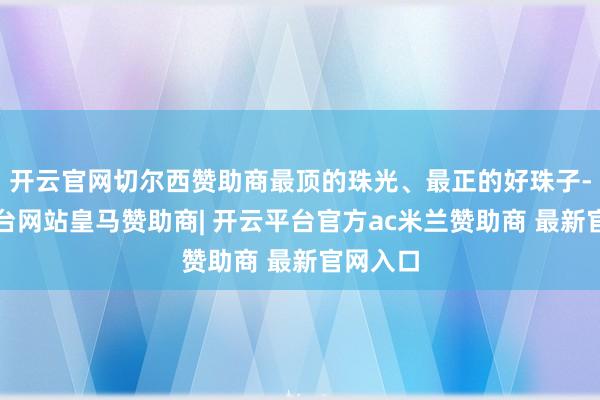 开云官网切尔西赞助商最顶的珠光、最正的好珠子-开云平台网站皇马赞助商| 开云平台官方ac米兰赞助商 最新官网入口