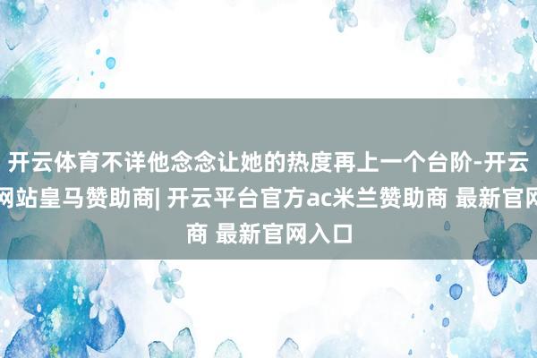开云体育不详他念念让她的热度再上一个台阶-开云平台网站皇马赞助商| 开云平台官方ac米兰赞助商 最新官网入口