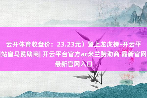 云开体育收盘价:23.23元)登上龙虎榜-开云平台网站皇马赞助商| 开云平台官方ac米兰赞助商 最新官网入口