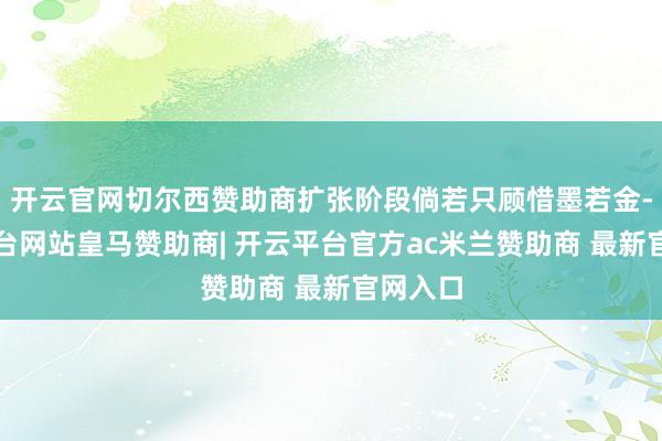 开云官网切尔西赞助商扩张阶段倘若只顾惜墨若金-开云平台网站皇马赞助商| 开云平台官方ac米兰赞助商 最新官网入口