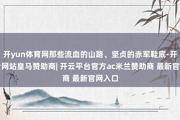 开yun体育网那些流血的山路、坚贞的赤军鞋底-开云平台网站皇马赞助商| 开云平台官方ac米兰赞助商 最新官网入口