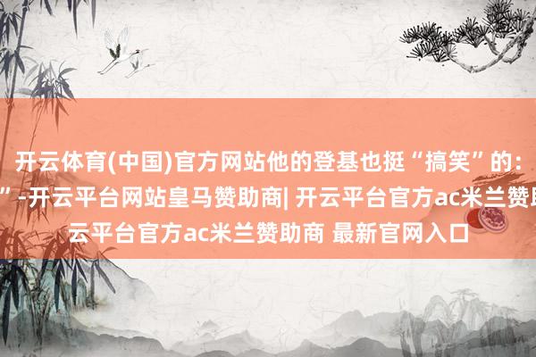 开云体育(中国)官方网站他的登基也挺“搞笑”的：他用了一招“心情”-开云平台网站皇马赞助商| 开云平台官方ac米兰赞助商 最新官网入口