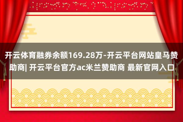 开云体育融券余额169.28万-开云平台网站皇马赞助商| 开云平台官方ac米兰赞助商 最新官网入口