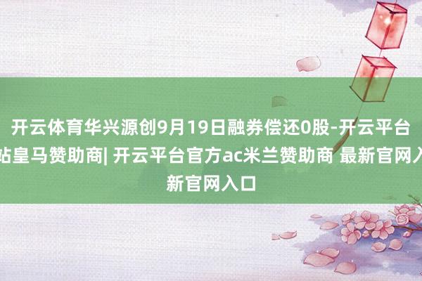 开云体育华兴源创9月19日融券偿还0股-开云平台网站皇马赞助商| 开云平台官方ac米兰赞助商 最新官网入口