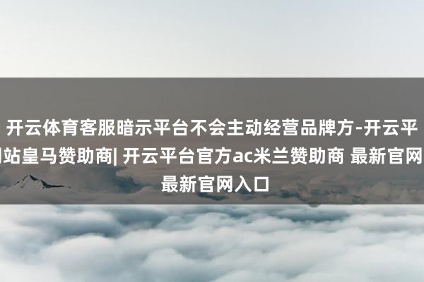 开云体育客服暗示平台不会主动经营品牌方-开云平台网站皇马赞助商| 开云平台官方ac米兰赞助商 最新官网入口