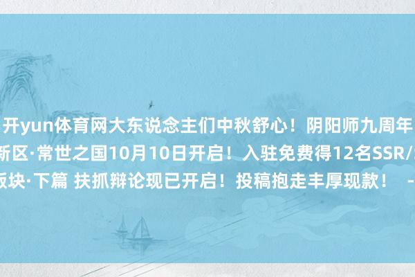 开yun体育网大东说念主们中秋舒心！阴阳师九周年线下仪式现场直击！新区·常世之国10月10日开启！入驻免费得12名SSR/SP历九弥珍 周年庆版块·下篇 扶抓辩论现已开启！投稿抱走丰厚现款！  -开云平台网站皇马赞助商| 开云平台官方ac米兰赞助商 最新官网入口