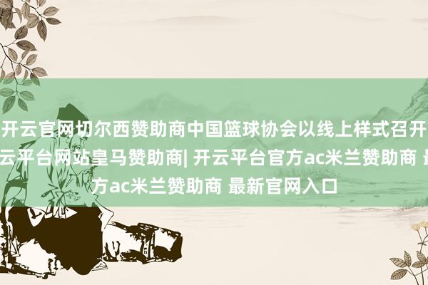 开云官网切尔西赞助商中国篮球协会以线上样式召开换届会议-开云平台网站皇马赞助商| 开云平台官方ac米兰赞助商 最新官网入口