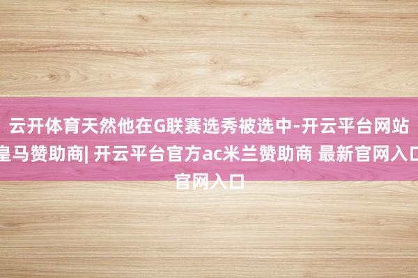 云开体育天然他在G联赛选秀被选中-开云平台网站皇马赞助商| 开云平台官方ac米兰赞助商 最新官网入口