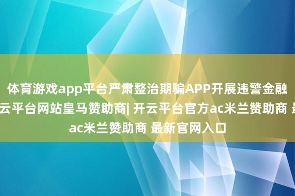 体育游戏app平台严肃整治期骗APP开展违警金融行径问题-开云平台网站皇马赞助商| 开云平台官方ac米兰赞助商 最新官网入口