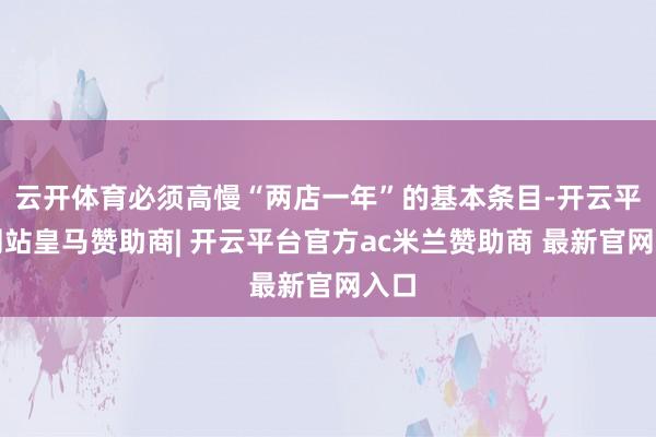 云开体育必须高慢“两店一年”的基本条目-开云平台网站皇马赞助商| 开云平台官方ac米兰赞助商 最新官网入口