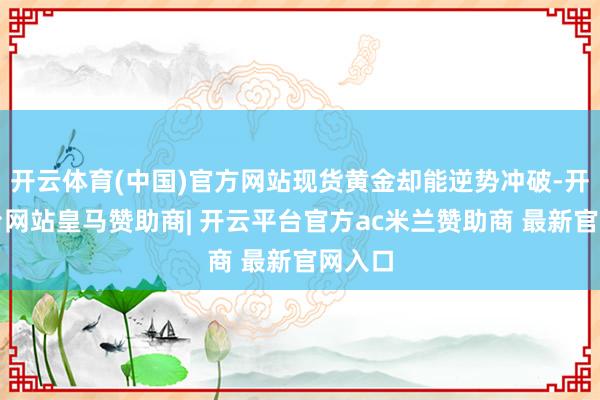 开云体育(中国)官方网站现货黄金却能逆势冲破-开云平台网站皇马赞助商| 开云平台官方ac米兰赞助商 最新官网入口