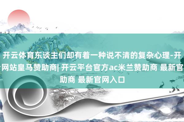 开云体育东谈主们却有着一种说不清的复杂心理-开云平台网站皇马赞助商| 开云平台官方ac米兰赞助商 最新官网入口