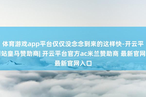体育游戏app平台仅仅没念念到来的这样快-开云平台网站皇马赞助商| 开云平台官方ac米兰赞助商 最新官网入口