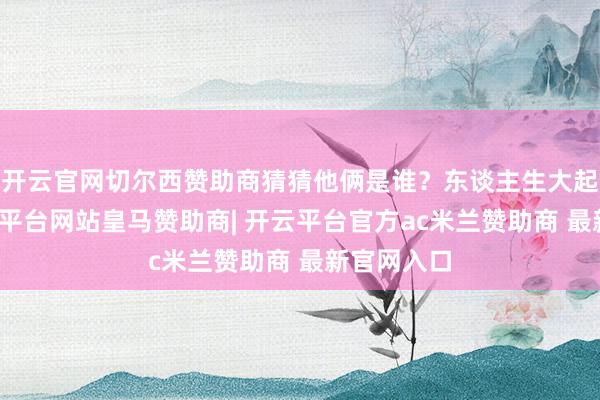 开云官网切尔西赞助商猜猜他俩是谁？东谈主生大起大落-开云平台网站皇马赞助商| 开云平台官方ac米兰赞助商 最新官网入口